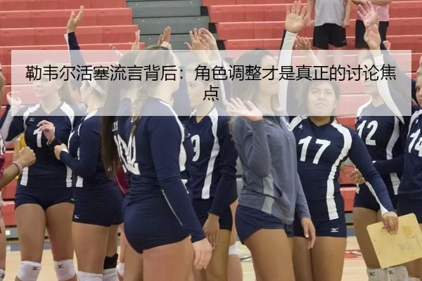 勒韦尔活塞流言背后：角色调整才是真正的讨论焦点